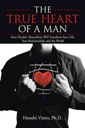 The TRUE HEART Of A MAN: How Healthy Masculinity Will Transform Your Life Your Relationships And The World