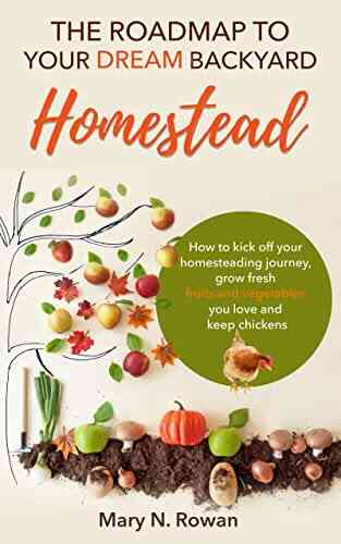 The Roadmap To Your Dream Backyard Homestead: How To Kick Off Your Homesteading Journey Grow Fresh Fruits And Vegetables You Love And Keep Chickens